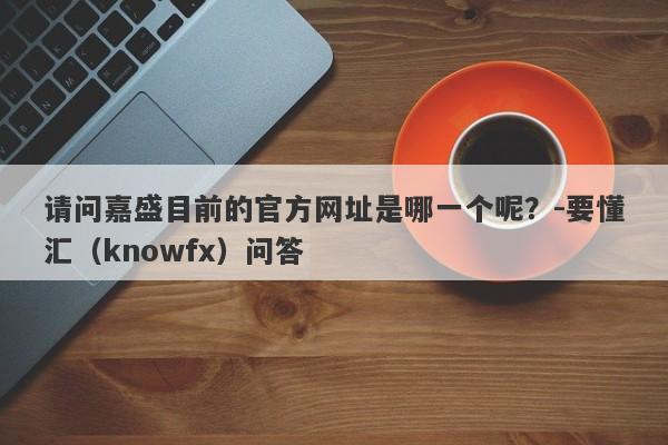 请问嘉盛目前的官方网址是哪一个呢？-要懂汇（knowfx）问答-第1张图片-要懂汇圈网