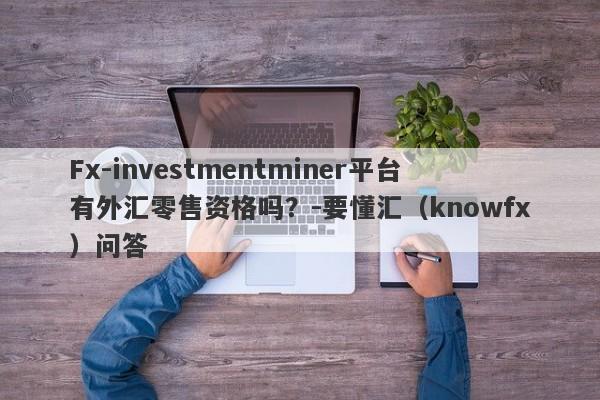 Fx-investmentminer平台有外汇零售资格吗？-要懂汇（knowfx）问答-第1张图片-要懂汇圈网