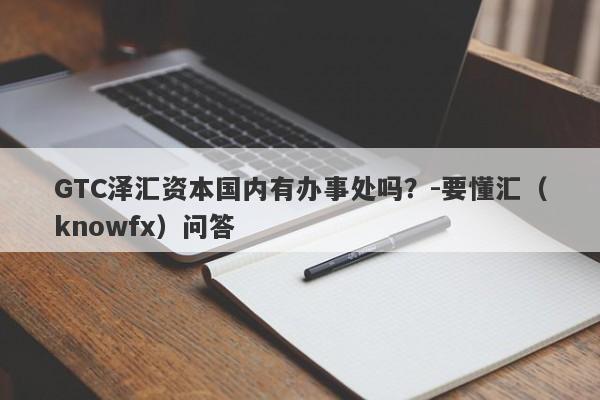 GTC泽汇资本国内有办事处吗？-要懂汇（knowfx）问答-第1张图片-要懂汇圈网