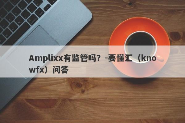 Amplixx有监管吗？-要懂汇（knowfx）问答-第1张图片-要懂汇圈网