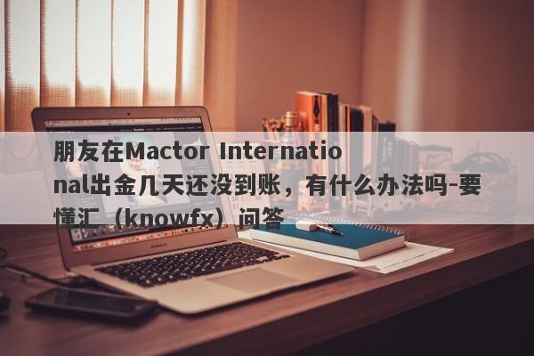 朋友在Mactor International出金几天还没到账，有什么办法吗-要懂汇（knowfx）问答-第1张图片-要懂汇圈网