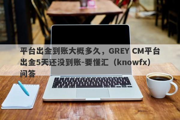 平台出金到账大概多久，GREY CM平台出金5天还没到账-要懂汇（knowfx）问答-第1张图片-要懂汇圈网