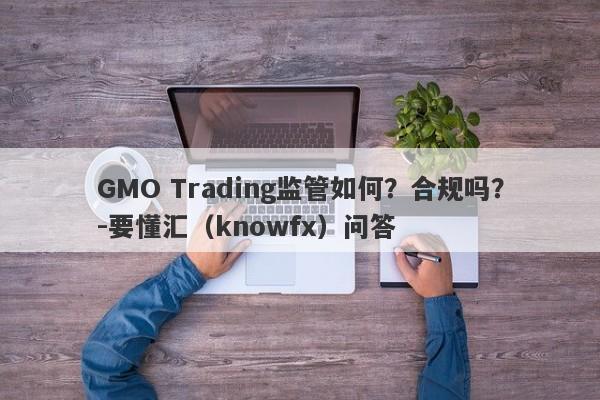 GMO Trading监管如何？合规吗？-要懂汇（knowfx）问答-第1张图片-要懂汇圈网