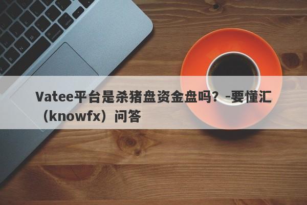 Vatee平台是杀猪盘资金盘吗？-要懂汇（knowfx）问答-第1张图片-要懂汇圈网