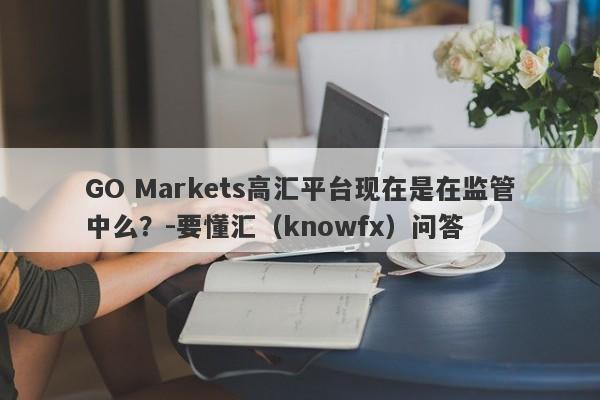 GO Markets高汇平台现在是在监管中么？-要懂汇（knowfx）问答-第1张图片-要懂汇圈网