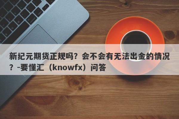 新纪元期货正规吗？会不会有无法出金的情况？-要懂汇（knowfx）问答-第1张图片-要懂汇圈网