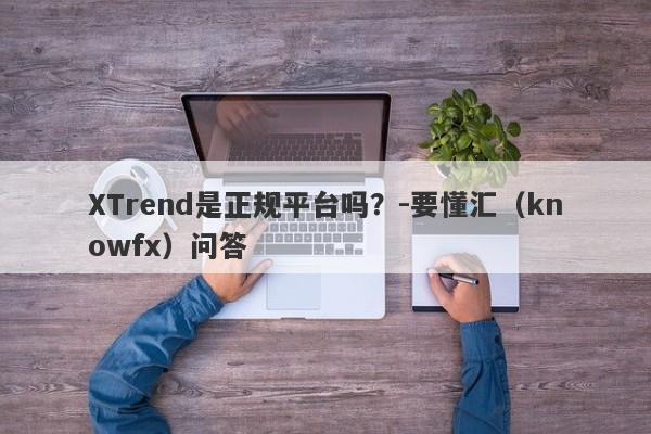 XTrend是正规平台吗？-要懂汇（knowfx）问答-第1张图片-要懂汇圈网