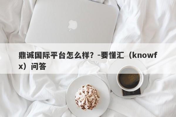 鼎诚国际平台怎么样？-要懂汇（knowfx）问答-第1张图片-要懂汇圈网