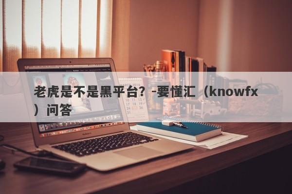 老虎是不是黑平台？-要懂汇（knowfx）问答-第1张图片-要懂汇圈网