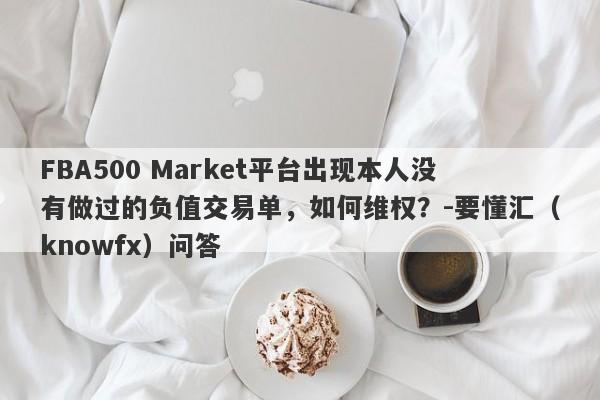 FBA500 Market平台出现本人没有做过的负值交易单，如何维权？-要懂汇（knowfx）问答-第1张图片-要懂汇圈网