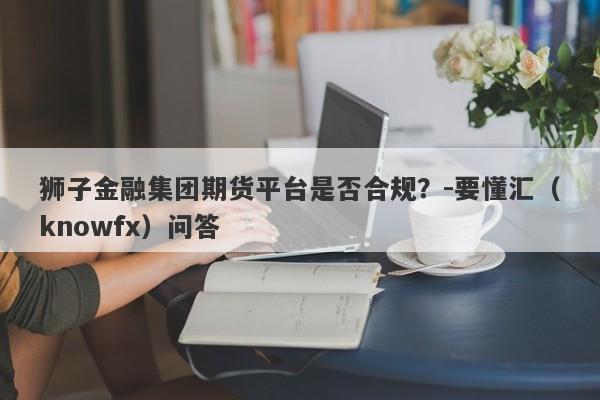 狮子金融集团期货平台是否合规？-要懂汇（knowfx）问答-第1张图片-要懂汇圈网