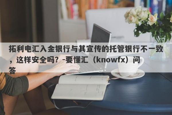 拓利电汇入金银行与其宣传的托管银行不一致，这样安全吗？-要懂汇（knowfx）问答-第1张图片-要懂汇圈网