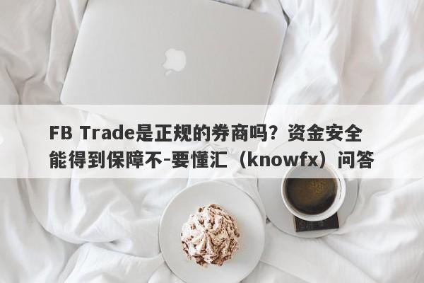 FB Trade是正规的券商吗？资金安全能得到保障不-要懂汇（knowfx）问答-第1张图片-要懂汇圈网