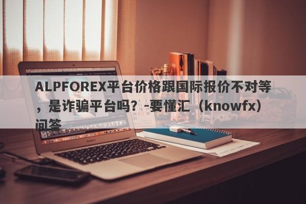 ALPFOREX平台价格跟国际报价不对等，是诈骗平台吗？-要懂汇（knowfx）问答-第1张图片-要懂汇圈网