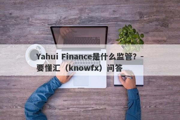 Yahui Finance是什么监管？-要懂汇（knowfx）问答-第1张图片-要懂汇圈网