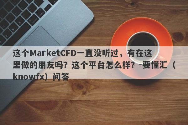 这个MarketCFD一直没听过，有在这里做的朋友吗？这个平台怎么样？-要懂汇（knowfx）问答-第1张图片-要懂汇圈网