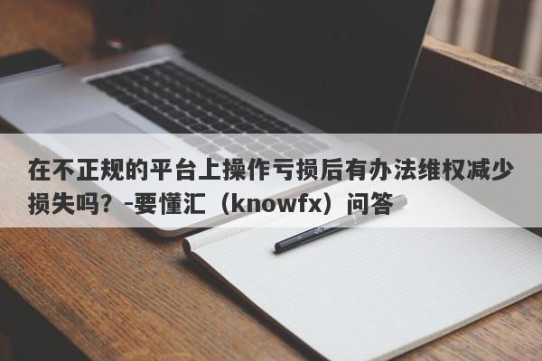 在不正规的平台上操作亏损后有办法维权减少损失吗？-要懂汇（knowfx）问答-第1张图片-要懂汇圈网