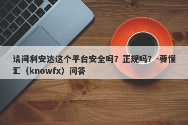 请问利安达这个平台安全吗？正规吗？-要懂汇（knowfx）问答-第1张图片-要懂汇圈网