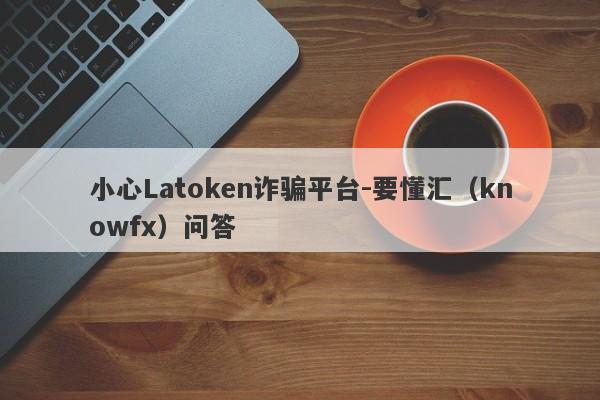 小心Latoken诈骗平台-要懂汇（knowfx）问答-第1张图片-要懂汇圈网