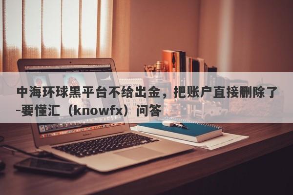 中海环球黑平台不给出金，把账户直接删除了-要懂汇（knowfx）问答-第1张图片-要懂汇圈网