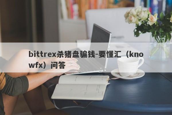 bittrex杀猪盘骗钱-要懂汇（knowfx）问答-第1张图片-要懂汇圈网