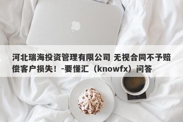 河北瑞海投资管理有限公司 无视合同不予赔偿客户损失！-要懂汇（knowfx）问答-第1张图片-要懂汇圈网