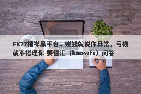 FX77福祥黑平台，赚钱就说你异常，亏钱就不搭理你-要懂汇（knowfx）问答-第1张图片-要懂汇圈网