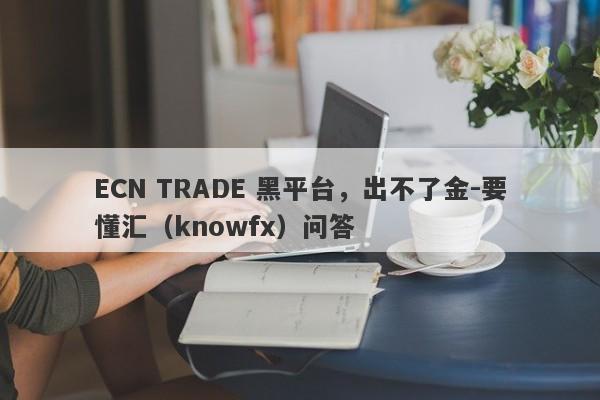 ECN TRADE 黑平台，出不了金-要懂汇（knowfx）问答-第1张图片-要懂汇圈网