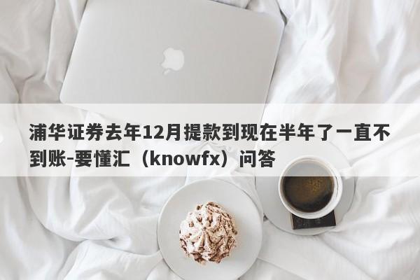 浦华证券去年12月提款到现在半年了一直不到账-要懂汇（knowfx）问答-第1张图片-要懂汇圈网