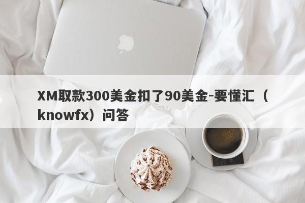 XM取款300美金扣了90美金-要懂汇（knowfx）问答-第1张图片-要懂汇圈网