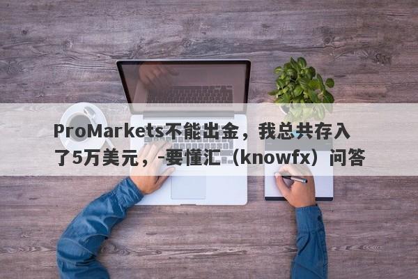 ProMarkets不能出金，我总共存入了5万美元，-要懂汇（knowfx）问答-第1张图片-要懂汇圈网