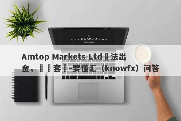 Amtop Markets Ltd無法出金，層層套疊-要懂汇（knowfx）问答-第1张图片-要懂汇圈网