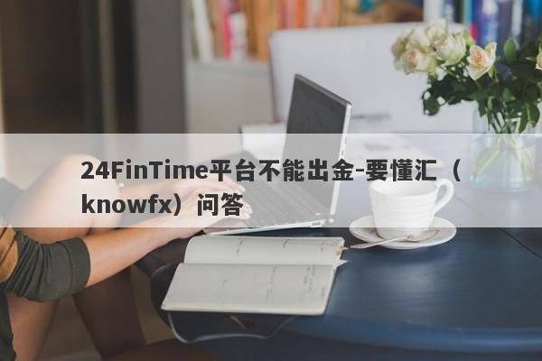 24FinTime平台不能出金-要懂汇（knowfx）问答-第1张图片-要懂汇圈网