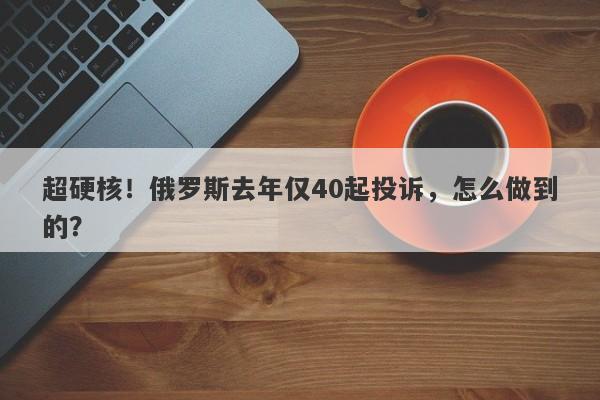 超硬核！俄罗斯去年仅40起投诉，怎么做到的？-第1张图片-要懂汇圈网