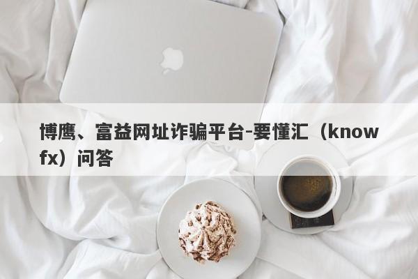 博鹰、富益网址诈骗平台-要懂汇（knowfx）问答-第1张图片-要懂汇圈网