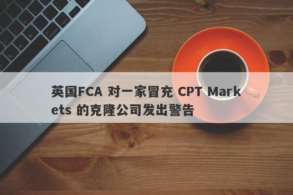 英国FCA 对一家冒充 CPT Markets 的克隆公司发出警告-第1张图片-要懂汇圈网