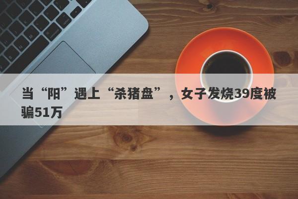 当“阳”遇上“杀猪盘”，女子发烧39度被骗51万-第1张图片-要懂汇圈网