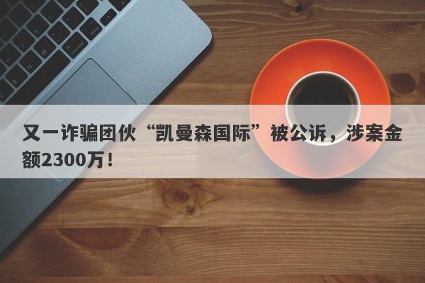 又一诈骗团伙“凯曼森国际”被公诉，涉案金额2300万！-第1张图片-要懂汇圈网