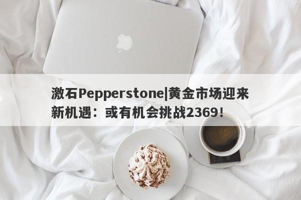 激石Pepperstone|黄金市场迎来新机遇：或有机会挑战2369！-第1张图片-要懂汇圈网