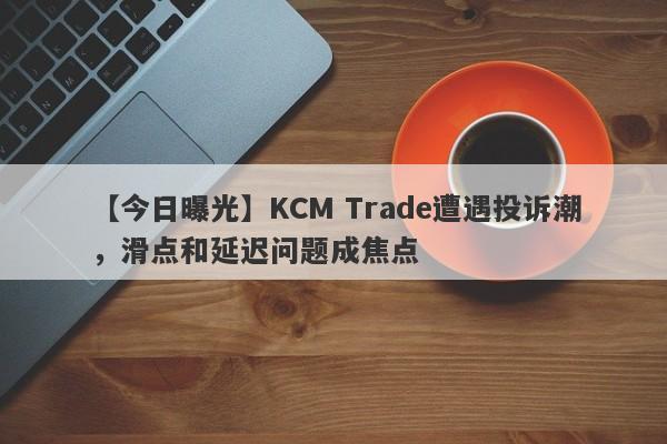 【今日曝光】KCM Trade遭遇投诉潮，滑点和延迟问题成焦点
-第1张图片-要懂汇圈网