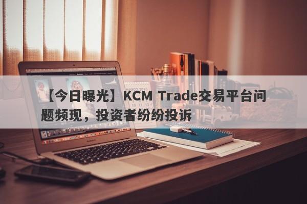 【今日曝光】KCM Trade交易平台问题频现，投资者纷纷投诉
-第1张图片-要懂汇圈网