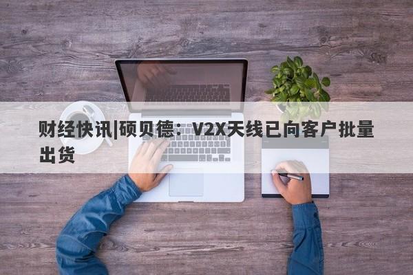 财经快讯|硕贝德：V2X天线已向客户批量出货-第1张图片-要懂汇圈网