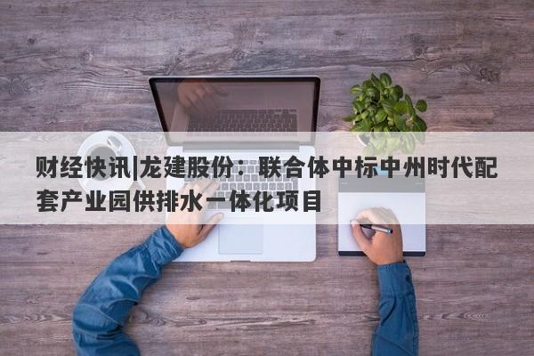 财经快讯|龙建股份：联合体中标中州时代配套产业园供排水一体化项目-第1张图片-要懂汇圈网