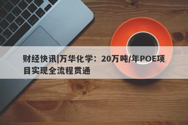 财经快讯|万华化学：20万吨/年POE项目实现全流程贯通-第1张图片-要懂汇圈网