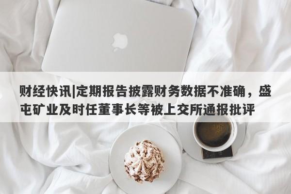 财经快讯|定期报告披露财务数据不准确，盛屯矿业及时任董事长等被上交所通报批评-第1张图片-要懂汇圈网