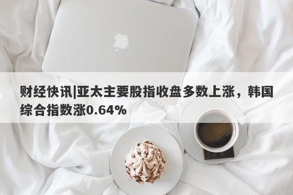 财经快讯|亚太主要股指收盘多数上涨，韩国综合指数涨0.64%-第1张图片-要懂汇圈网