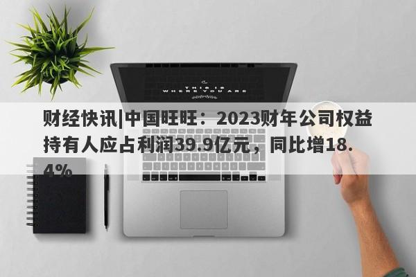 财经快讯|中国旺旺：2023财年公司权益持有人应占利润39.9亿元，同比增18.4%-第1张图片-要懂汇圈网