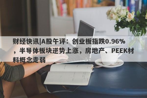 财经快讯|A股午评：创业板指跌0.96%，半导体板块逆势上涨，房地产、PEEK材料概念走弱-第1张图片-要懂汇圈网