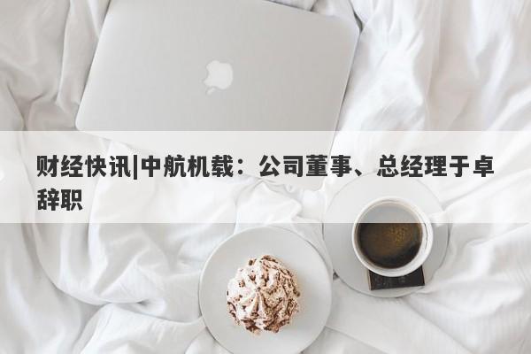 财经快讯|中航机载：公司董事、总经理于卓辞职-第1张图片-要懂汇圈网