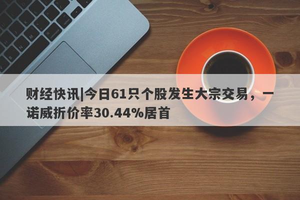 财经快讯|今日61只个股发生大宗交易，一诺威折价率30.44%居首-第1张图片-要懂汇圈网